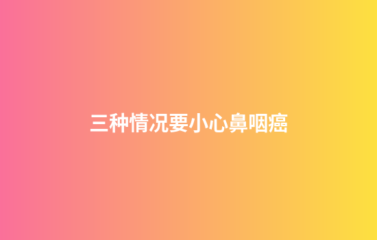 三种情况要小心鼻咽癌