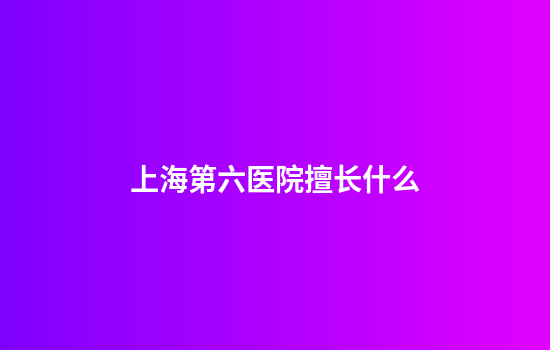 上海第六医院擅长什么
