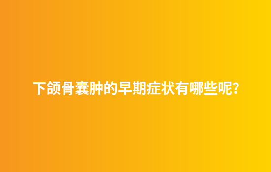 下颌骨囊肿的早期症状有哪些呢？