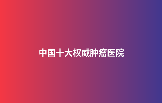 中国十大权威肿瘤医院