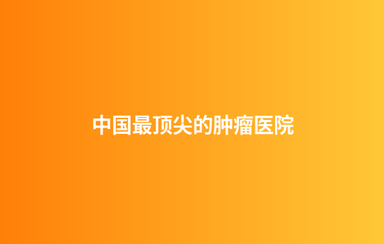中国最顶尖的肿瘤医院