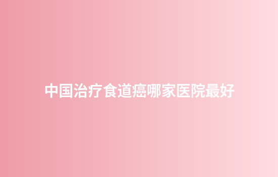 中国治疗食道癌哪家医院最好