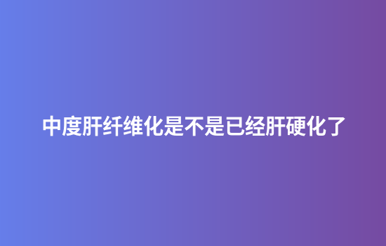 中度肝纤维化是不是已经肝硬化了