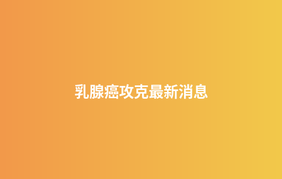 乳腺癌攻克最新消息