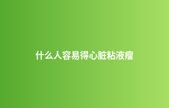 什么人容易得心脏粘液瘤