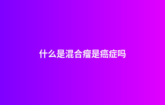 什么是混合瘤是癌症吗