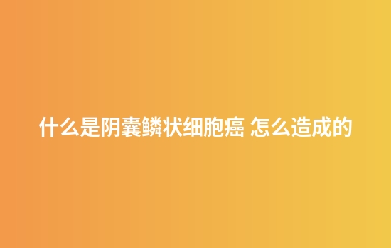 什么是阴囊鳞状细胞癌 怎么造成的