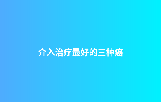 介入治疗最好的三种癌