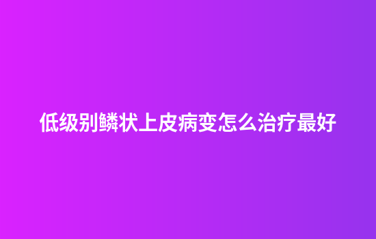 低级别鳞状上皮病变怎么治疗最好