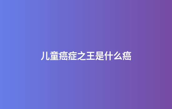 儿童癌症之王是什么癌