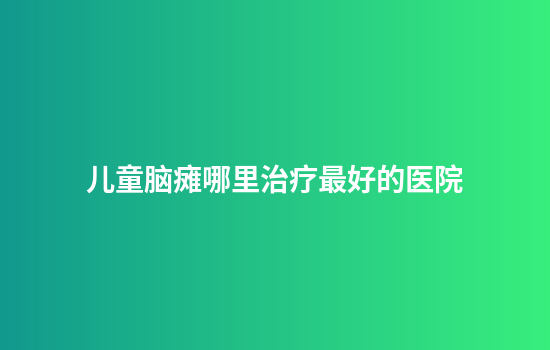 儿童脑瘫哪里治疗最好的医院