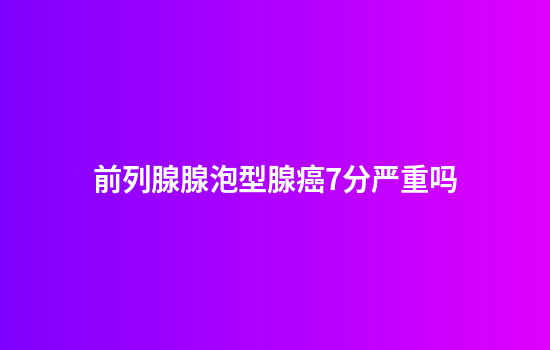 前列腺腺泡型腺癌7分严重吗