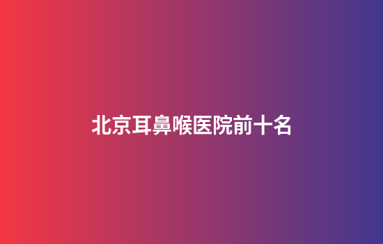 北京耳鼻喉医院前十名