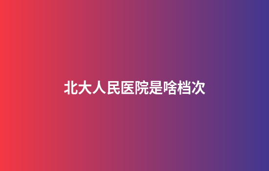 北大人民医院是啥档次
