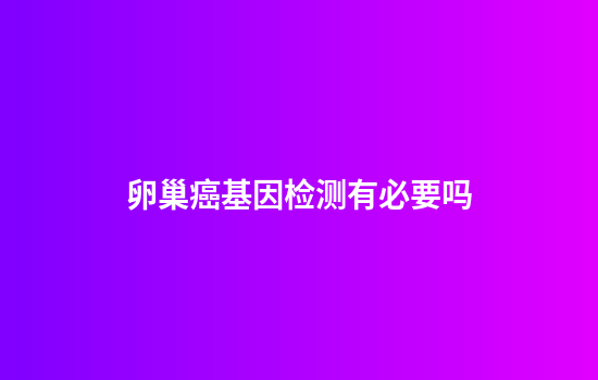 卵巢癌基因检测有必要吗