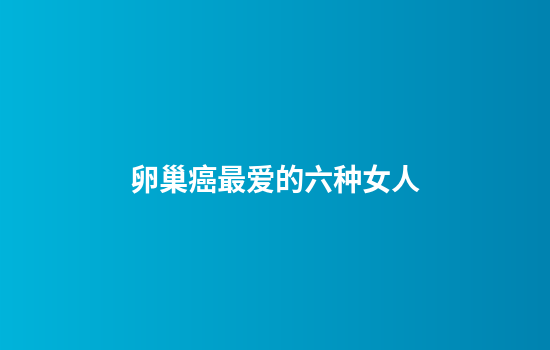 卵巢癌最爱的六种女人