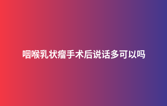 咽喉乳状瘤手术后说话多可以吗