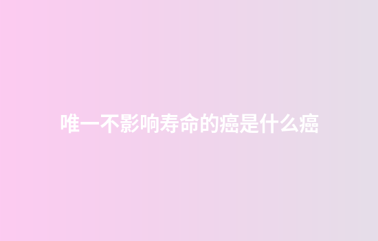 唯一不影响寿命的癌是什么癌