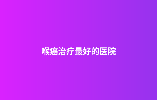 喉癌治疗最好的医院