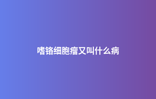 嗜铬细胞瘤又叫什么病