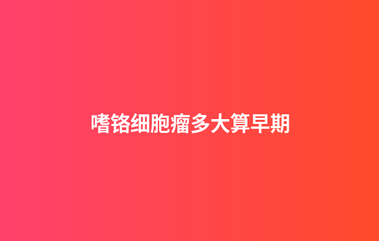 嗜铬细胞瘤多大算早期