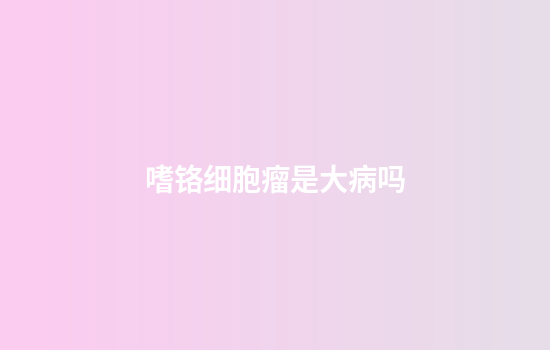 嗜铬细胞瘤是大病吗