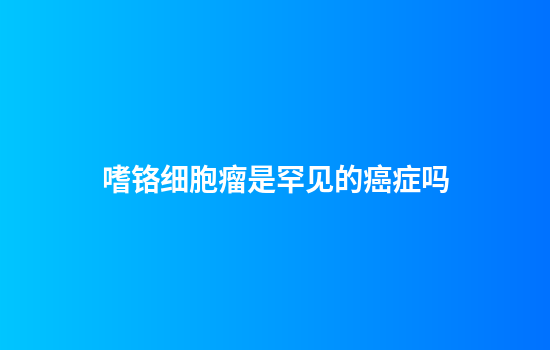 嗜铬细胞瘤是罕见的癌症吗