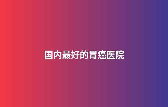 国内最好的胃癌医院