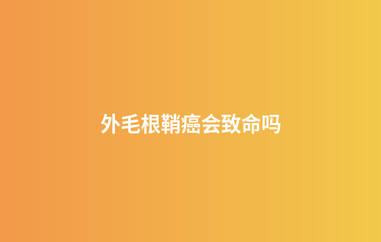 外毛根鞘癌会致命吗