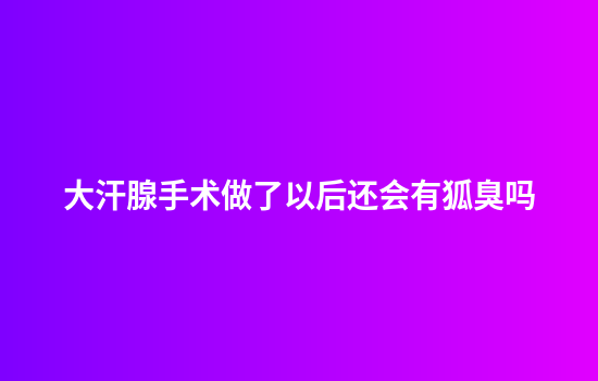 大汗腺手术做了以后还会有狐臭吗