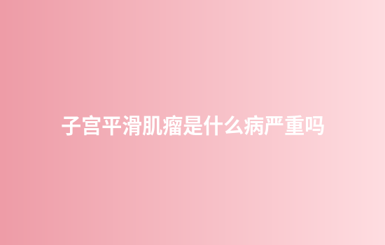 子宫平滑肌瘤是什么病严重吗