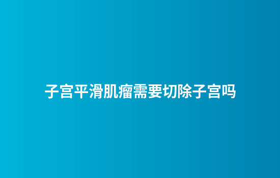 子宫平滑肌瘤需要切除子宫吗