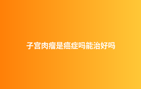 子宫肉瘤是癌症吗能治好吗
