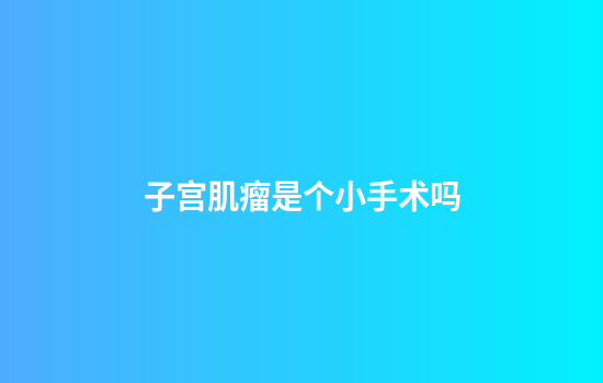 子宫肌瘤是个小手术吗