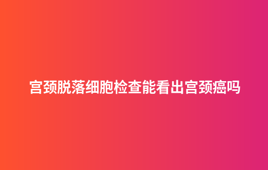 宫颈脱落细胞检查能看出宫颈癌吗