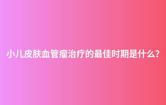 小儿皮肤血管瘤治疗的最佳时期是什么？