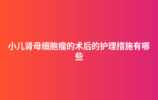 小儿肾母细胞瘤的术后的护理措施有哪些