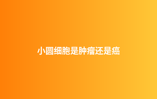 小圆细胞是肿瘤还是癌