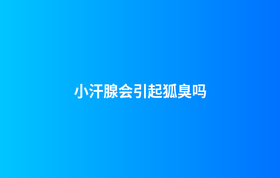 小汗腺会引起狐臭吗