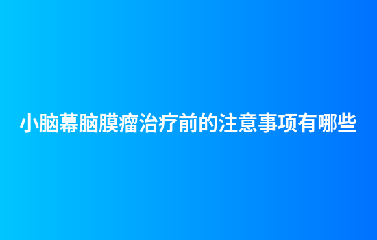 小脑幕脑膜瘤治疗前的注意事项有哪些