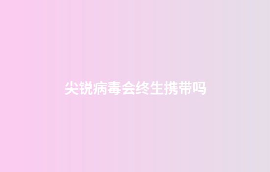 尖锐病毒会终生携带吗