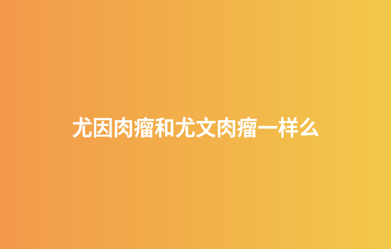 尤因肉瘤和尤文肉瘤一样么