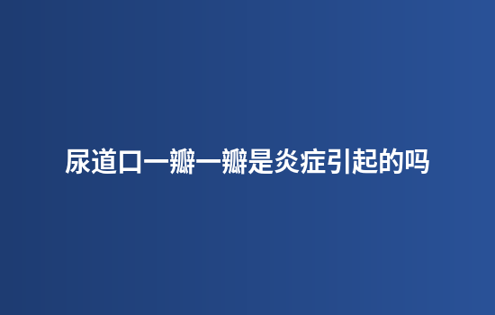 尿道口一瓣一瓣是炎症引起的吗