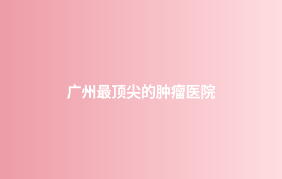 广州最顶尖的肿瘤医院