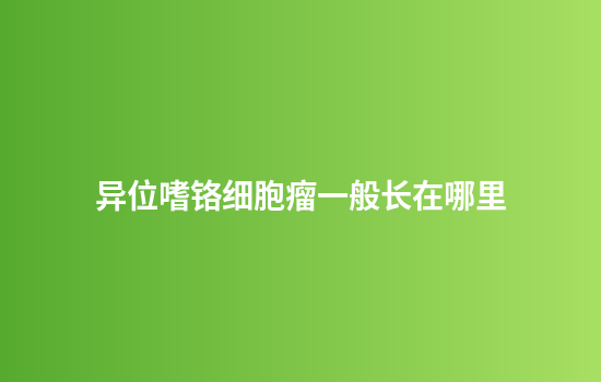 异位嗜铬细胞瘤一般长在哪里