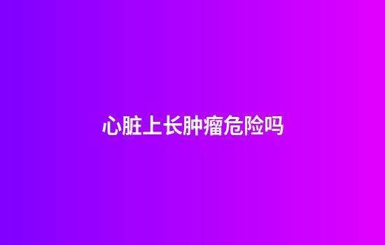 心脏上长肿瘤危险吗