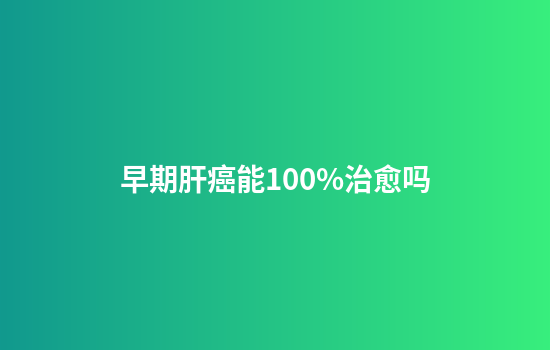 早期肝癌能100%治愈吗