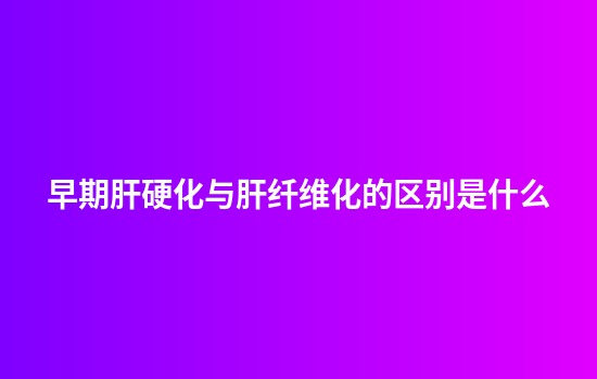 早期肝硬化与肝纤维化的区别是什么