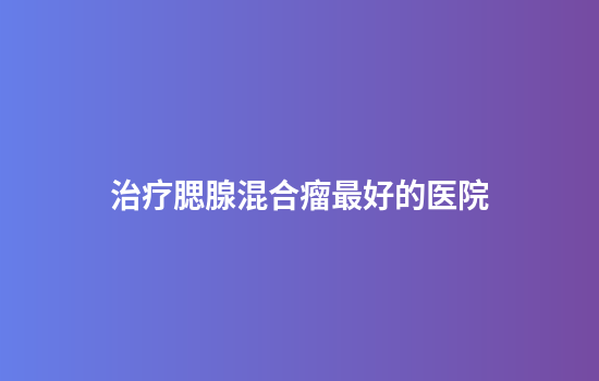 治疗腮腺混合瘤最好的医院
