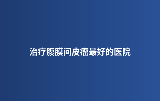 治疗腹膜间皮瘤最好的医院